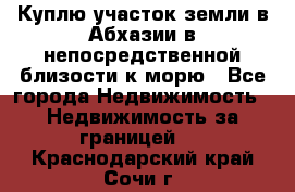 Куплю участок земли в Абхазии в непосредственной близости к морю - Все города Недвижимость » Недвижимость за границей   . Краснодарский край,Сочи г.